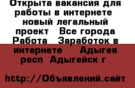 Открыта вакансия для работы в интернете, новый легальный проект - Все города Работа » Заработок в интернете   . Адыгея респ.,Адыгейск г.